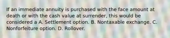 If an immediate annuity is purchased with the face amount at death or with the cash value at surrender, this would be considered a A. Settlement option. B. Nontaxable exchange. C. Nonforfeiture option. D. Rollover.