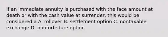 If an immediate annuity is purchased with the face amount at death or with the cash value at surrender, this would be considered a A. rollover B. settlement option C. nontaxable exchange D. nonforfeiture option