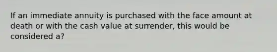 If an immediate annuity is purchased with the face amount at death or with the cash value at surrender, this would be considered a?