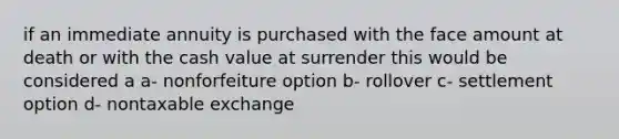 if an immediate annuity is purchased with the face amount at death or with the cash value at surrender this would be considered a a- nonforfeiture option b- rollover c- settlement option d- nontaxable exchange