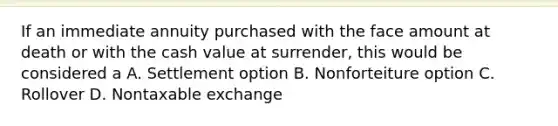 If an immediate annuity purchased with the face amount at death or with the cash value at surrender, this would be considered a A. Settlement option B. Nonforteiture option C. Rollover D. Nontaxable exchange