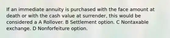 If an immediate annuity is purchased with the face amount at death or with the cash value at surrender, this would be considered a A Rollover. B Settlement option. C Nontaxable exchange. D Nonforfeiture option.