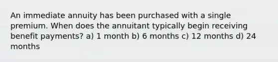 An immediate annuity has been purchased with a single premium. When does the annuitant typically begin receiving benefit payments? a) 1 month b) 6 months c) 12 months d) 24 months