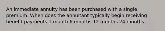 An immediate annuity has been purchased with a single premium. When does the annuitant typically begin receiving benefit payments 1 month 6 months 12 months 24 months