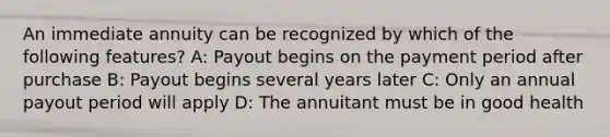 An immediate annuity can be recognized by which of the following features? A: Payout begins on the payment period after purchase B: Payout begins several years later C: Only an annual payout period will apply D: The annuitant must be in good health