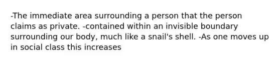 -The immediate area surrounding a person that the person claims as private. -contained within an invisible boundary surrounding our body, much like a snail's shell. -As one moves up in social class this increases