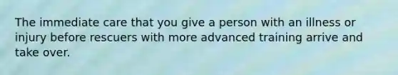 The immediate care that you give a person with an illness or injury before rescuers with more advanced training arrive and take over.