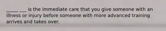 _____ ___ is the immediate care that you give someone with an illness or injury before someone with more advanced training arrives and takes over.