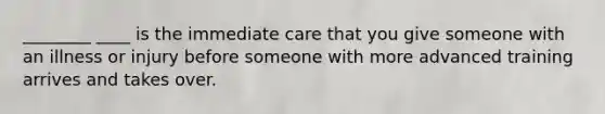 ________ ____ is the immediate care that you give someone with an illness or injury before someone with more advanced training arrives and takes over.