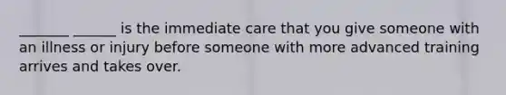 _______ ______ is the immediate care that you give someone with an illness or injury before someone with more advanced training arrives and takes over.