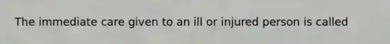 The immediate care given to an ill or injured person is called