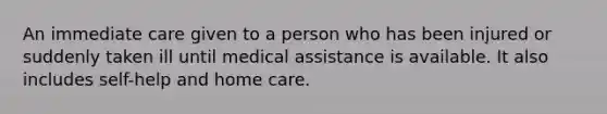 An immediate care given to a person who has been injured or suddenly taken ill until medical assistance is available. It also includes self-help and home care.