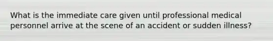 What is the immediate care given until professional medical personnel arrive at the scene of an accident or sudden illness?