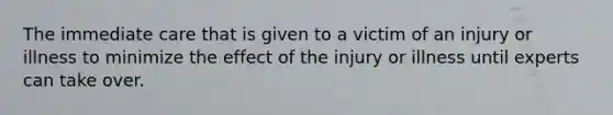 The immediate care that is given to a victim of an injury or illness to minimize the effect of the injury or illness until experts can take over.