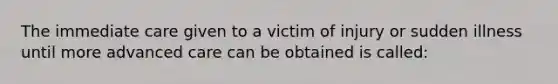 The immediate care given to a victim of injury or sudden illness until more advanced care can be obtained is called: