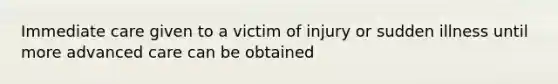 Immediate care given to a victim of injury or sudden illness until more advanced care can be obtained