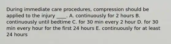 During immediate care procedures, compression should be applied to the injury ____. A. continuously for 2 hours B. continuously until bedtime C. for 30 min every 2 hour D. for 30 min every hour for the first 24 hours E. continuously for at least 24 hours