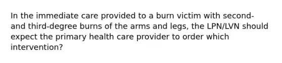 In the immediate care provided to a burn victim with second- and third-degree burns of the arms and legs, the LPN/LVN should expect the primary health care provider to order which intervention?