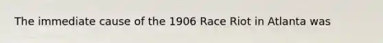 The immediate cause of the 1906 Race Riot in Atlanta was