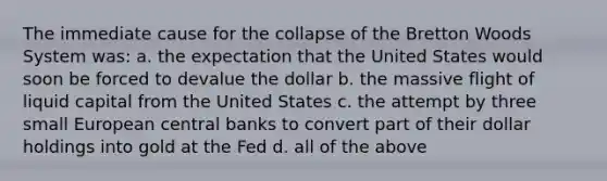 The immediate cause for the collapse of the Bretton Woods System was: a. the expectation that the United States would soon be forced to devalue the dollar b. the massive flight of liquid capital from the United States c. the attempt by three small European central banks to convert part of their dollar holdings into gold at the Fed d. all of the above