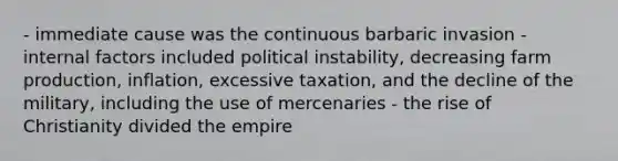 - immediate cause was the continuous barbaric invasion - internal factors included political instability, decreasing farm production, inflation, excessive taxation, and the decline of the military, including the use of mercenaries - the rise of Christianity divided the empire