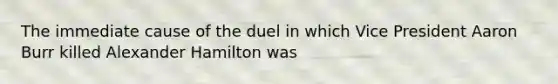 The immediate cause of the duel in which Vice President Aaron Burr killed Alexander Hamilton was