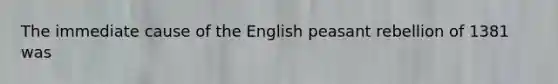 The immediate cause of the English peasant rebellion of 1381 was