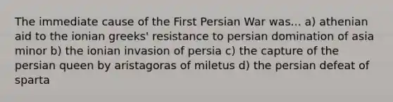 The immediate cause of the First Persian War was... a) athenian aid to the ionian greeks' resistance to persian domination of asia minor b) the ionian invasion of persia c) the capture of the persian queen by aristagoras of miletus d) the persian defeat of sparta