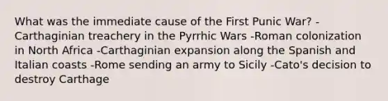 What was the immediate cause of the First Punic War? -Carthaginian treachery in the Pyrrhic Wars -Roman colonization in North Africa -Carthaginian expansion along the Spanish and Italian coasts -Rome sending an army to Sicily -Cato's decision to destroy Carthage