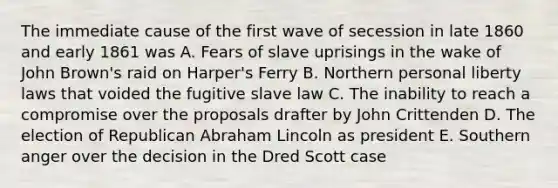 The immediate cause of the first wave of secession in late 1860 and early 1861 was A. Fears of slave uprisings in the wake of John Brown's raid on Harper's Ferry B. Northern personal liberty laws that voided the fugitive slave law C. The inability to reach a compromise over the proposals drafter by John Crittenden D. The election of Republican Abraham Lincoln as president E. Southern anger over the decision in the Dred Scott case