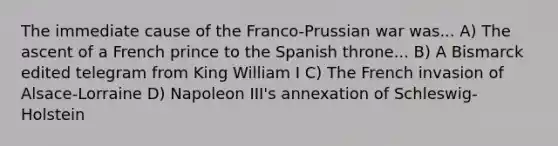 The immediate cause of the Franco-Prussian war was... A) The ascent of a French prince to the Spanish throne... B) A Bismarck edited telegram from King William I C) The French invasion of Alsace-Lorraine D) Napoleon III's annexation of Schleswig-Holstein