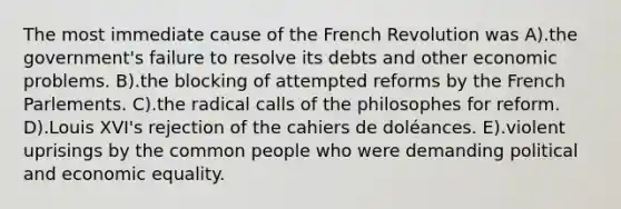 The most immediate cause of the French Revolution was A).the government's failure to resolve its debts and other economic problems. B).the blocking of attempted reforms by the French Parlements. C).the radical calls of the philosophes for reform. D).Louis XVI's rejection of the cahiers de doléances. E).violent uprisings by the common people who were demanding political and economic equality.