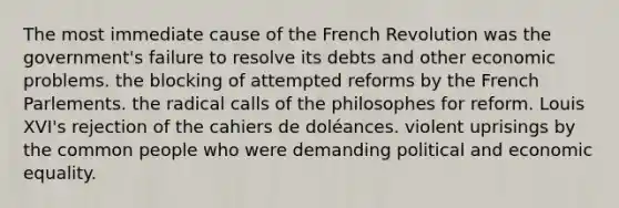 The most immediate cause of the French Revolution was the government's failure to resolve its debts and other economic problems. the blocking of attempted reforms by the French Parlements. the radical calls of the philosophes for reform. Louis XVI's rejection of the cahiers de doléances. violent uprisings by the common people who were demanding political and economic equality.