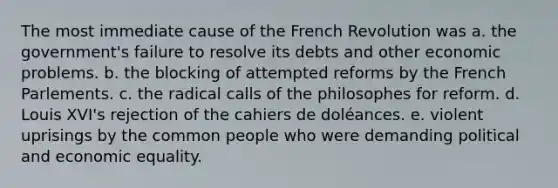 The most immediate cause of the French Revolution was a. the government's failure to resolve its debts and other economic problems. b. the blocking of attempted reforms by the French Parlements. c. the radical calls of the philosophes for reform. d. Louis XVI's rejection of the cahiers de doléances. e. violent uprisings by the common people who were demanding political and economic equality.