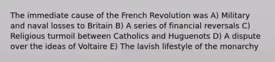 The immediate cause of the French Revolution was A) Military and naval losses to Britain B) A series of financial reversals C) Religious turmoil between Catholics and Huguenots D) A dispute over the ideas of Voltaire E) The lavish lifestyle of the monarchy