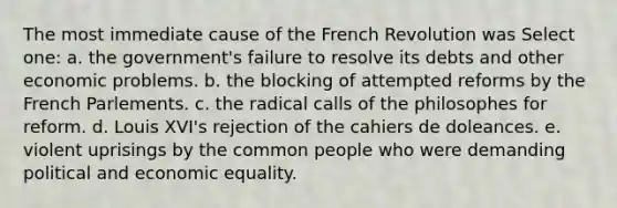 The most immediate cause of the French Revolution was Select one: a. the government's failure to resolve its debts and other economic problems. b. the blocking of attempted reforms by the French Parlements. c. the radical calls of the philosophes for reform. d. Louis XVI's rejection of the cahiers de doleances. e. violent uprisings by the common people who were demanding political and economic equality.