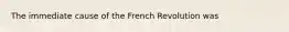 The immediate cause of the French Revolution was