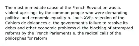 The most immediate cause of the French Revolution was a. violent uprisings by the common people who were demanding political and economic equality b. Louis XVI's rejection of the Cahiers de doleances c. the government's failure to resolve its debts and other economic problems d. the blocking of attempted reforms by the French Parlements e. the radical calls of the philosphes for reform