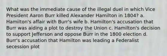 What was the immediate cause of the illegal duel in which Vice President Aaron Burr killed Alexander Hamilton in 1804? a. Hamilton's affair with Burr's wife b. Hamilton's accusation that Burr was aiding a plot to destroy the Union c. Hamilton's decision to support Jefferson and oppose Burr in the 1800 election d. Burr's accusation that Hamilton was leading a Federalist secession plot