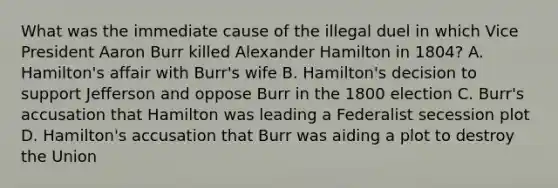 What was the immediate cause of the illegal duel in which Vice President Aaron Burr killed Alexander Hamilton in 1804? A. Hamilton's affair with Burr's wife B. Hamilton's decision to support Jefferson and oppose Burr in the 1800 election C. Burr's accusation that Hamilton was leading a Federalist secession plot D. Hamilton's accusation that Burr was aiding a plot to destroy the Union