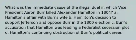 What was the immediate cause of the illegal duel in which Vice President Aaron Burr killed Alexander Hamilton in 1804? a. Hamilton's affair with Burr's wife b. Hamilton's decision to support Jefferson and oppose Burr in the 1800 election c. Burr's accusation that Hamilton was leading a Federalist secession plot d. Hamilton's continuing obstruction of Burr's political career.