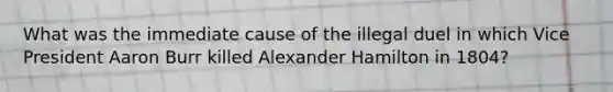 What was the immediate cause of the illegal duel in which Vice President Aaron Burr killed Alexander Hamilton in 1804?