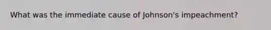 What was the immediate cause of Johnson's impeachment?