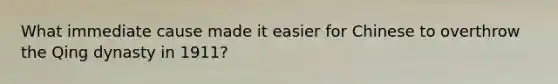 What immediate cause made it easier for Chinese to overthrow the Qing dynasty in 1911?
