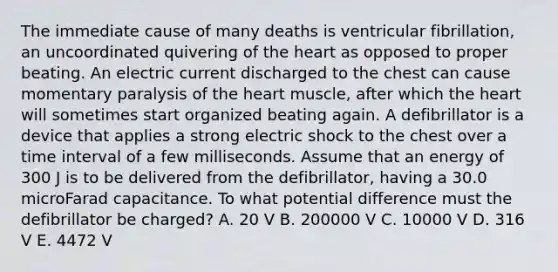 The immediate cause of many deaths is ventricular fibrillation, an uncoordinated quivering of the heart as opposed to proper beating. An electric current discharged to the chest can cause momentary paralysis of the heart muscle, after which the heart will sometimes start organized beating again. A defibrillator is a device that applies a strong electric shock to the chest over a time interval of a few milliseconds. Assume that an energy of 300 J is to be delivered from the defibrillator, having a 30.0 microFarad capacitance. To what potential difference must the defibrillator be charged? A. 20 V B. 200000 V C. 10000 V D. 316 V E. 4472 V