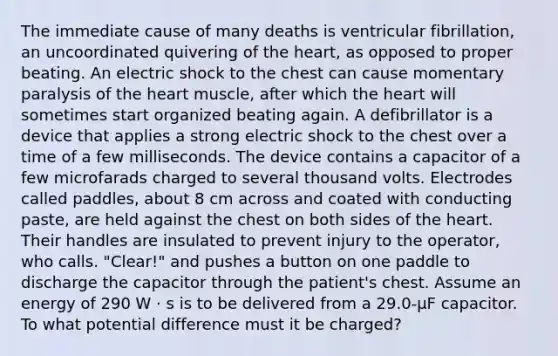 The immediate cause of many deaths is ventricular fibrillation, an uncoordinated quivering of the heart, as opposed to proper beating. An electric shock to the chest can cause momentary paralysis of the heart muscle, after which the heart will sometimes start organized beating again. A defibrillator is a device that applies a strong electric shock to the chest over a time of a few milliseconds. The device contains a capacitor of a few microfarads charged to several thousand volts. Electrodes called paddles, about 8 cm across and coated with conducting paste, are held against the chest on both sides of the heart. Their handles are insulated to prevent injury to the operator, who calls. "Clear!" and pushes a button on one paddle to discharge the capacitor through the patient's chest. Assume an energy of 290 W · s is to be delivered from a 29.0-μF capacitor. To what potential difference must it be charged?