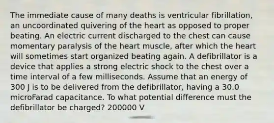 The immediate cause of many deaths is ventricular fibrillation, an uncoordinated quivering of the heart as opposed to proper beating. An electric current discharged to the chest can cause momentary paralysis of the heart muscle, after which the heart will sometimes start organized beating again. A defibrillator is a device that applies a strong electric shock to the chest over a time interval of a few milliseconds. Assume that an energy of 300 J is to be delivered from the defibrillator, having a 30.0 microFarad capacitance. To what potential difference must the defibrillator be charged? 200000 V