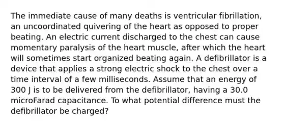 The immediate cause of many deaths is ventricular fibrillation, an uncoordinated quivering of <a href='https://www.questionai.com/knowledge/kya8ocqc6o-the-heart' class='anchor-knowledge'>the heart</a> as opposed to proper beating. An electric current discharged to the chest can cause momentary paralysis of the heart muscle, after which the heart will sometimes start organized beating again. A defibrillator is a device that applies a strong electric shock to the chest over a <a href='https://www.questionai.com/knowledge/kistlM8mUs-time-interval' class='anchor-knowledge'>time interval</a> of a few milliseconds. Assume that an energy of 300 J is to be delivered from the defibrillator, having a 30.0 microFarad capacitance. To what potential difference must the defibrillator be charged?