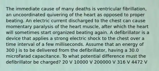 The immediate cause of many deaths is ventricular fibrillation, an uncoordinated quivering of the heart as opposed to proper beating. An electric current discharged to the chest can cause momentary paralysis of the heart muscle, after which the heart will sometimes start organized beating again. A defibrillator is a device that applies a strong electric shock to the chest over a time interval of a few milliseconds. Assume that an energy of 300 J is to be delivered from the defibrillator, having a 30.0 microFarad capacitance. To what potential difference must the defibrillator be charged? 20 V 10000 V 200000 V 316 V 4472 V