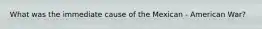 What was the immediate cause of the Mexican - American War?